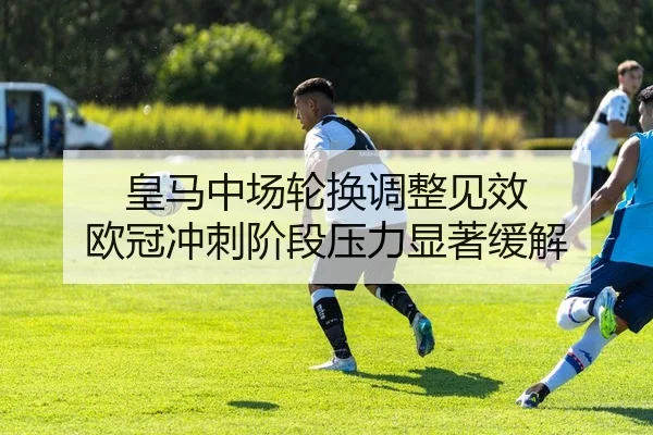 皇马中场轮换调整见效 欧冠冲刺阶段压力显著缓解