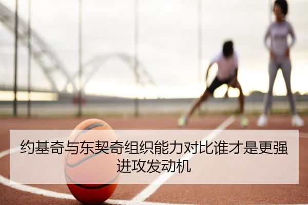 约基奇与东契奇组织能力对比谁才是更强进攻发动机