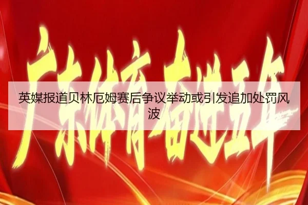 英媒报道贝林厄姆赛后争议举动或引发追加处罚风波